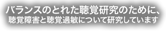 　　バランスのとれた聴覚研究とは、聴覚障害と補聴器について研究しています